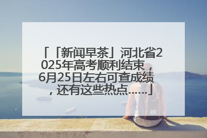 「新闻早茶」河北省2025年高考顺利结束，6月25日左右可查成绩，还有这些热点……