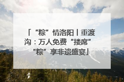 “粽”情洛阳丨重渡沟：万人免费“搂席” “粽”享非遗盛宴