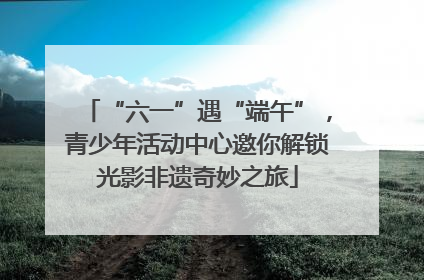 “六一”遇“端午”，青少年活动中心邀你解锁光影非遗奇妙之旅