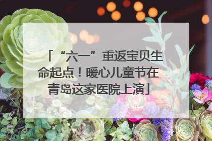 “六一”重返宝贝生命起点！暖心儿童节在青岛这家医院上演