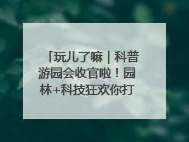 玩儿了嘛｜科普游园会收官啦！园林+科技狂欢你打卡了吗？