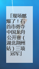 现场燃爆了！石首市勇夺中国龙舟公开赛（湖北荆州站）三项冠军