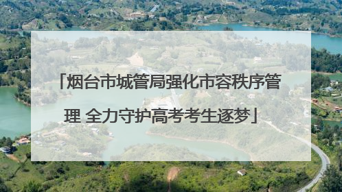 烟台市城管局强化市容秩序管理 全力守护高考考生逐梦