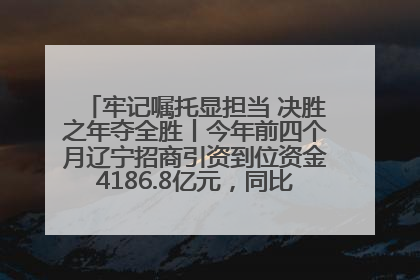 牢记嘱托显担当 决胜之年夺全胜丨今年前四个月辽宁招商引资到位资金4186.8亿元，同比增长17.4%