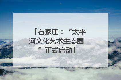 石家庄：“太平河文化艺术生态圈”正式启动