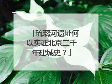 琉璃河遗址何以实证北京三千年建城史？