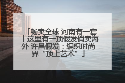 畅卖全球 河南有一套丨这里有一顶假发俏卖海外 许昌假发：编织时尚界“顶上艺术”