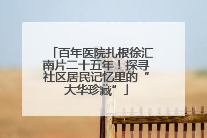 百年医院扎根徐汇南片二十五年！探寻社区居民记忆里的“大华珍藏”