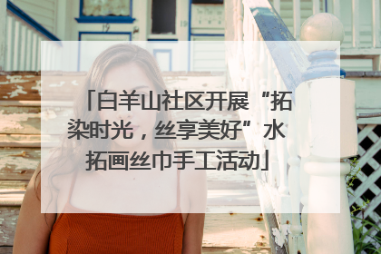 白羊山社区开展“拓染时光，丝享美好”水拓画丝巾手工活动