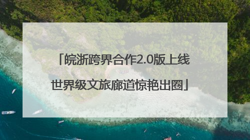 皖浙跨界合作2.0版上线 世界级文旅廊道惊艳出圈