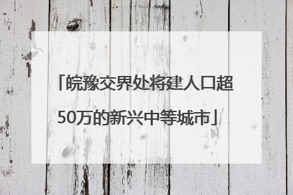 皖豫交界处将建人口超50万的新兴中等城市