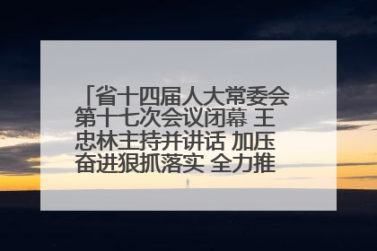 省十四届人大常委会第十七次会议闭幕 王忠林主持并讲话 加压奋进狠抓落实 全力推动支点建设成势见效