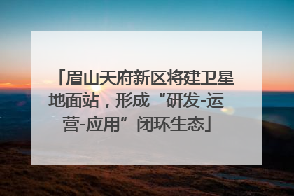 眉山天府新区将建卫星地面站，形成“研发-运营-应用”闭环生态