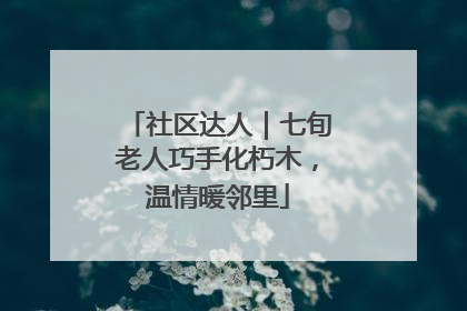 社区达人｜七旬老人巧手化朽木，温情暖邻里