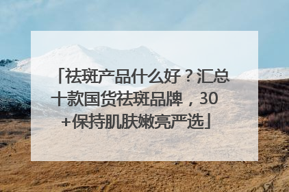 祛斑产品什么好？汇总十款国货祛斑品牌，30+保持肌肤嫩亮严选