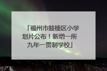 福州市鼓楼区小学划片公布！新增一所九年一贯制学校