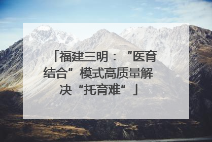福建三明：“医育结合”模式高质量解决“托育难”