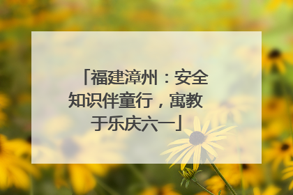福建漳州：安全知识伴童行，寓教于乐庆六一