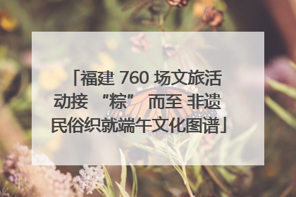 福建 760 场文旅活动接 “粽” 而至 非遗民俗织就端午文化图谱