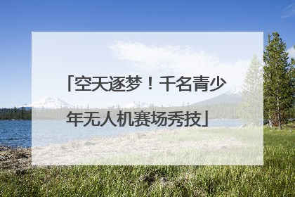空天逐梦！千名青少年无人机赛场秀技