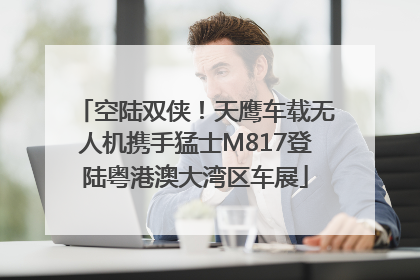 空陆双侠！天鹰车载无人机携手猛士M817登陆粤港澳大湾区车展