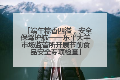 端午粽香四溢，安全保驾护航——东平大羊市场监管所开展节前食品安全专项检查