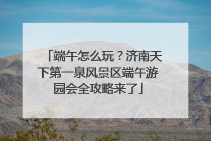 端午怎么玩？济南天下第一泉风景区端午游园会全攻略来了