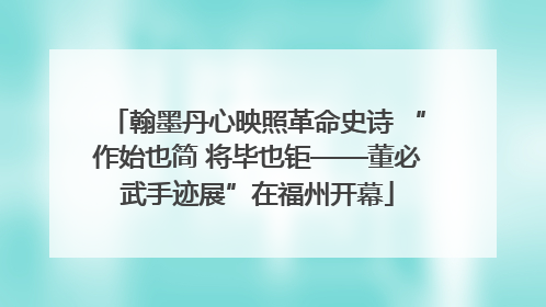 翰墨丹心映照革命史诗 “作始也简 将毕也钜——董必武手迹展”在福州开幕