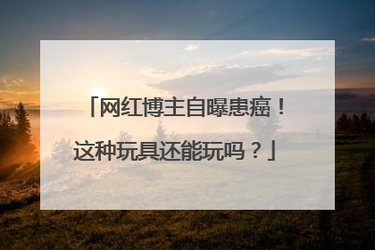 网红博主自曝患癌！这种玩具还能玩吗？