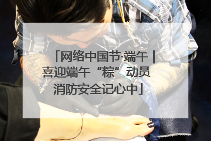 网络中国节·端午｜喜迎端午“粽”动员 消防安全记心中