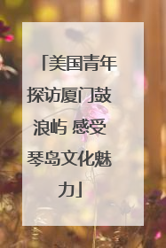 美国青年探访厦门鼓浪屿 感受琴岛文化魅力