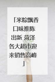 米粽飘香 口味推陈出新 菏泽各大超市迎来销售高峰