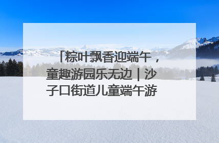 粽叶飘香迎端午，童趣游园乐无边｜沙子口街道儿童端午游园活动圆满落幕