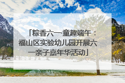 粽香六一·童趣端午：福山区实验幼儿园开展六一亲子嘉年华活动