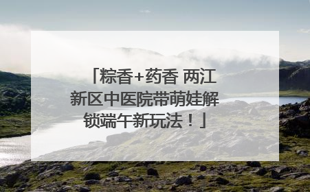 粽香+药香 两江新区中医院带萌娃解锁端午新玩法！