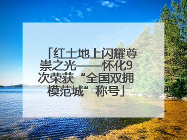 红土地上闪耀尊崇之光——怀化9次荣获“全国双拥模范城”称号
