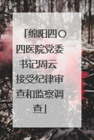 绵阳四〇四医院党委书记周云 接受纪律审查和监察调查