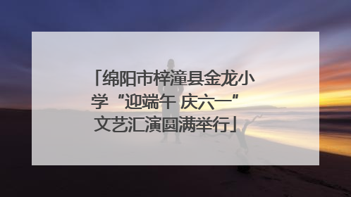 绵阳市梓潼县金龙小学“迎端午 庆六一”文艺汇演圆满举行