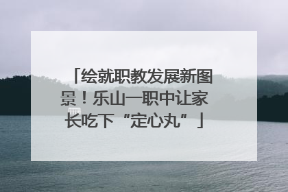 绘就职教发展新图景！乐山一职中让家长吃下“定心丸”