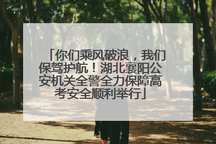你们乘风破浪，我们保驾护航！湖北襄阳公安机关全警全力保障高考安全顺利举行