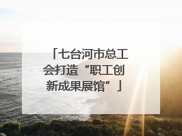 七台河市总工会打造“职工创新成果展馆”