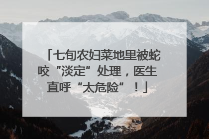 七旬农妇菜地里被蛇咬“淡定”处理，医生直呼“太危险”！