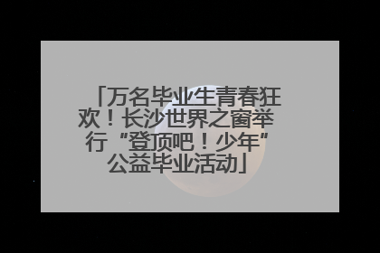 万名毕业生青春狂欢！长沙世界之窗举行“登顶吧！少年”公益毕业活动