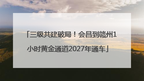 三级共建破局！会昌到赣州1小时黄金通道2027年通车