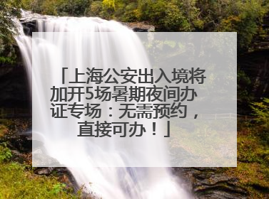 上海公安出入境将加开5场暑期夜间办证专场：无需预约，直接可办！