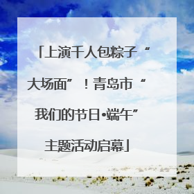 上演千人包粽子“大场面”！青岛市“我们的节日•端午”主题活动启幕