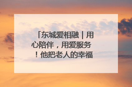 东城爱相融｜用心陪伴，用爱服务！他把老人的幸福感当“大事儿”