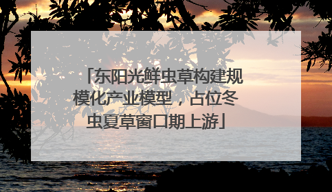 东阳光鲜虫草构建规模化产业模型，占位冬虫夏草窗口期上游