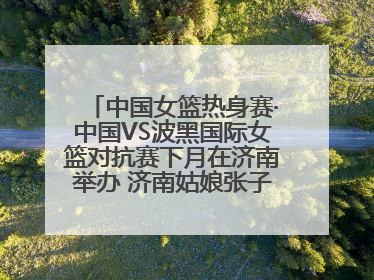 中国女篮热身赛·中国VS波黑国际女篮对抗赛下月在济南举办 济南姑娘张子宇有望在家门口迎来国家队首秀