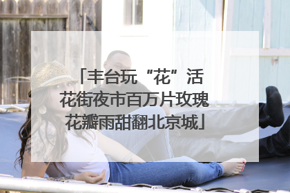 丰台玩“花”活 花街夜市百万片玫瑰花瓣雨甜翻北京城